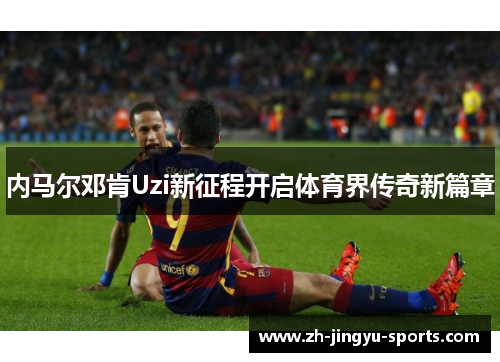 内马尔邓肯Uzi新征程开启体育界传奇新篇章 内马尔邓肯Uzi新征程开启体育界传奇新篇章